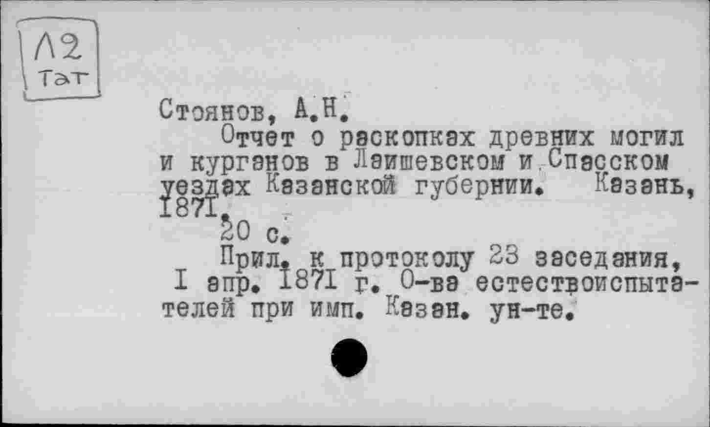 ﻿Стоянов, А,Н,
Отчет о раскопках древних могил и курганов в Лаишевском и.Спасском
ах Казанской губернии» Казань,
SO с.
Прил. к протоколу 23 заседания,
I апр. 1871 г. 0-бэ естествоиспытателей при имп. Казан, ун-те.